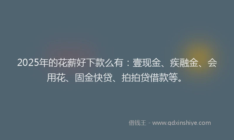 2025年的花薪好下款么有：壹现金、疾融金、会用花、固金快贷、拍拍贷借款等。