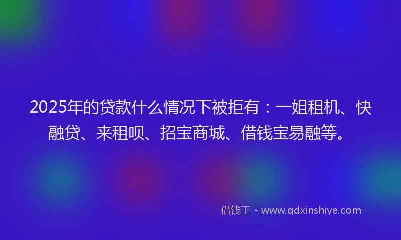 2025年的贷款什么情况下被拒有:一姐租机、快融贷、来租呗、招宝商城、借钱宝易融等。