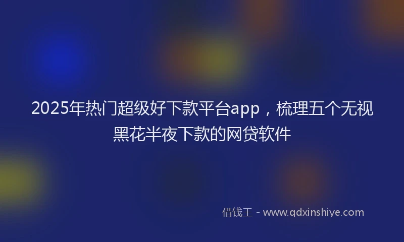 2025年热门超级好下款平台app，梳理五个无视黑花半夜下款的网贷软件