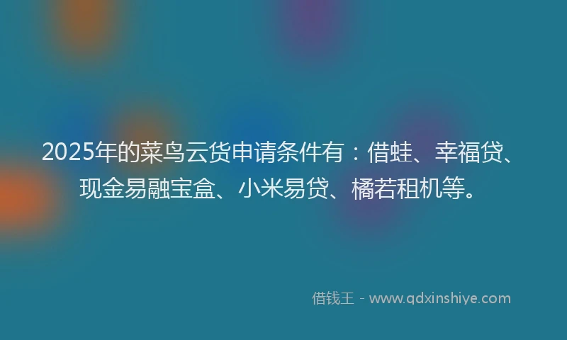 2025年的菜鸟云货申请条件有:借蛙、幸福贷、现金易融宝盒、小米易贷、橘若租机等。