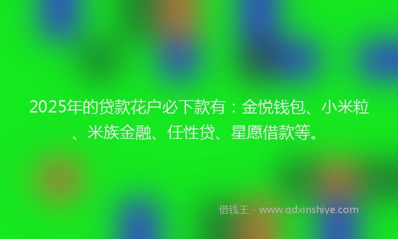 2025年的贷款花户必下款有:金悦钱包、小米粒、米族金融、任性贷、星愿借款等。