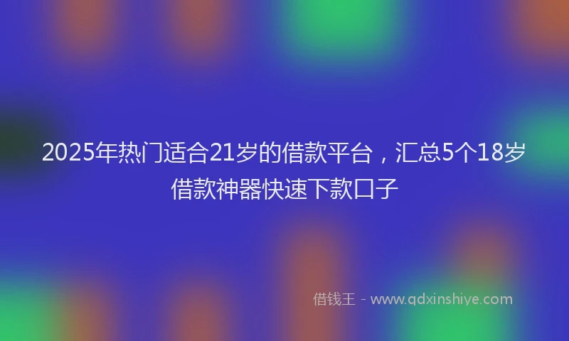 2025年热门适合21岁的借款平台,汇总5个18岁借款神器快速下款口子