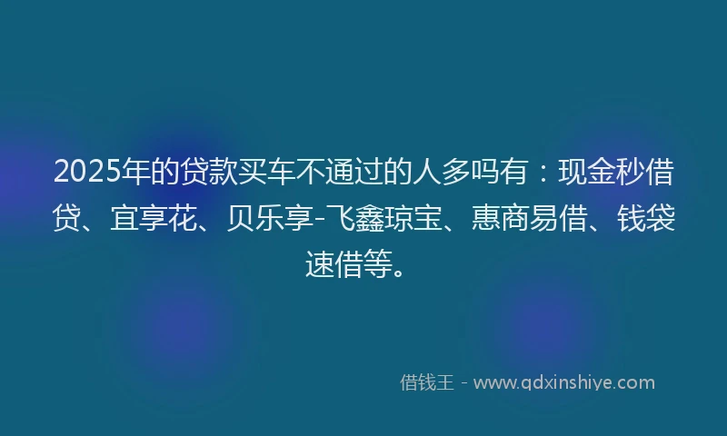 2025年的贷款买车不通过的人多吗有:现金秒借贷、宜享花、贝乐享-飞鑫琼宝、惠商易借、钱袋速借等。