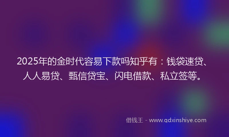 2025年的金时代容易下款吗知乎有：钱袋速贷、人人易贷、甄信贷宝、闪电借款、私立签等。