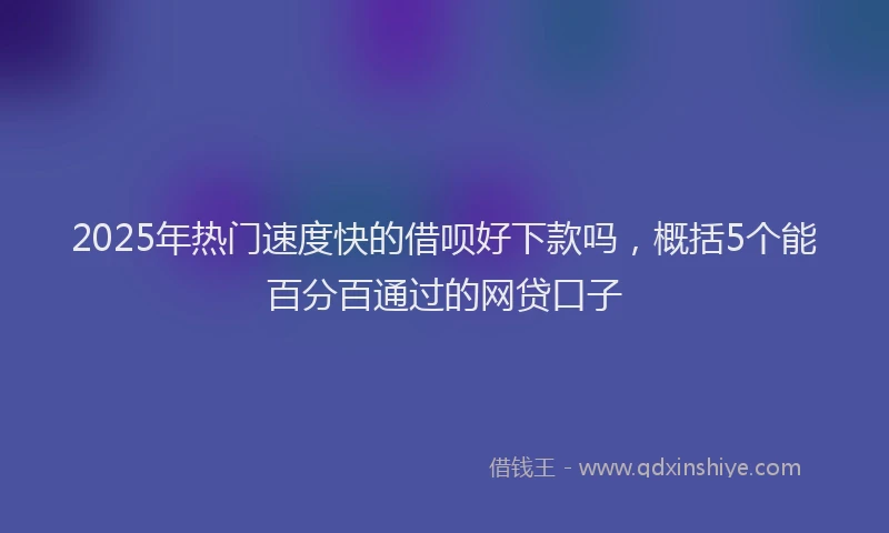 2025年热门速度快的借呗好下款吗，概括5个能百分百通过的网贷口子