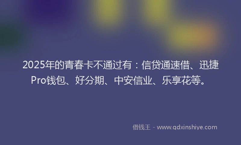 2025年的青春卡不通过有:信贷通速借、迅捷Pro钱包、好分期、中安信业、乐享花等。