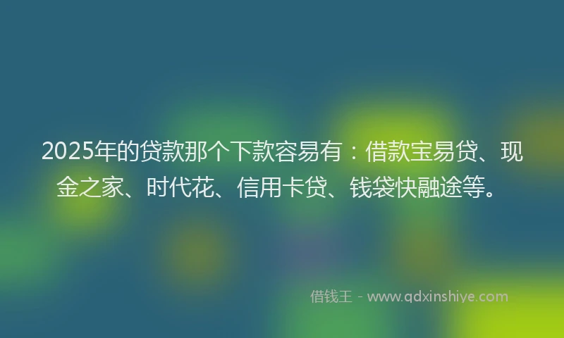 2025年的贷款那个下款容易有：借款宝易贷、现金之家、时代花、信用卡贷、钱袋快融途等。