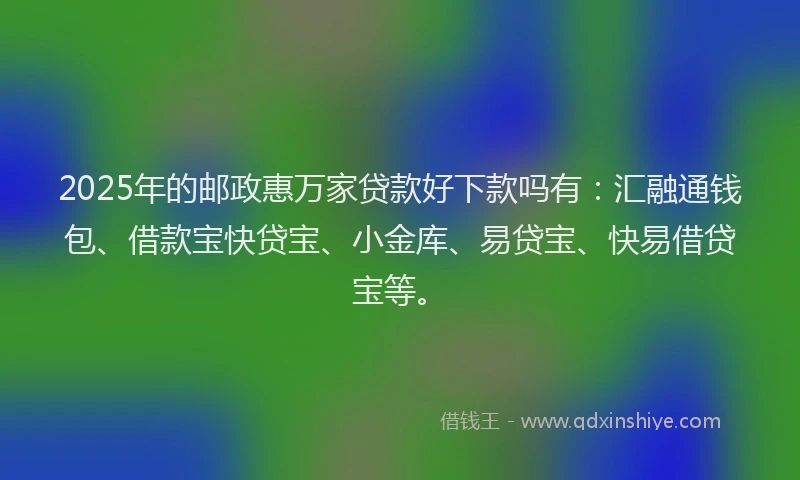 2025年的邮政惠万家贷款好下款吗有：汇融通钱包、借款宝快贷宝、小金库、易贷宝、快易借贷宝等。