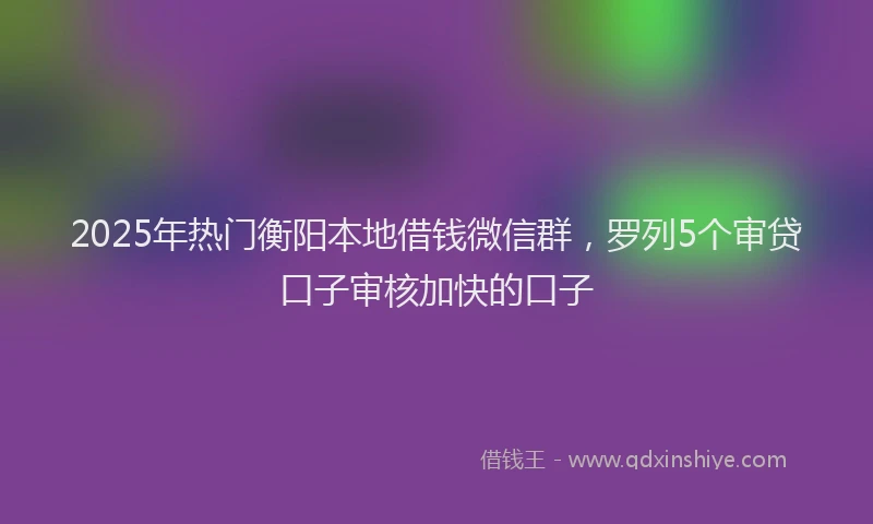 2025年热门衡阳本地借钱微信群，罗列5个审贷口子审核加快的口子