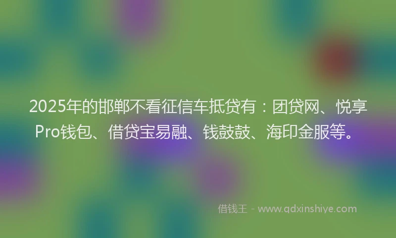 2025年的邯郸不看征信车抵贷有:团贷网、悦享Pro钱包、借贷宝易融、钱鼓鼓、海印金服等。