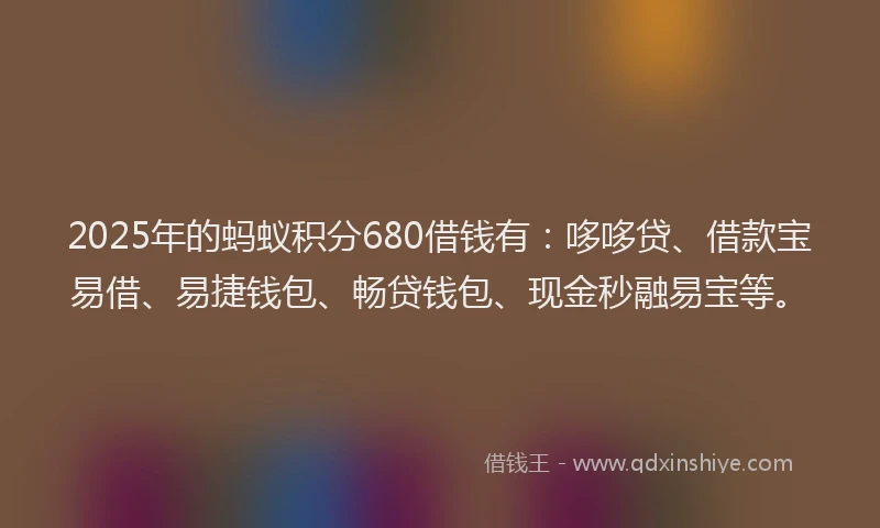 2025年的蚂蚁积分680借钱有：哆哆贷、借款宝易借、易捷钱包、畅贷钱包、现金秒融易宝等。