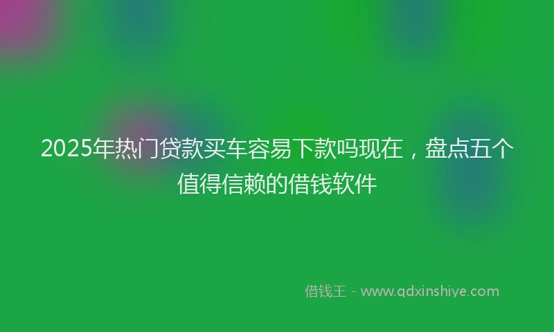 2025年热门贷款买车容易下款吗现在，盘点五个值得信赖的借钱软件