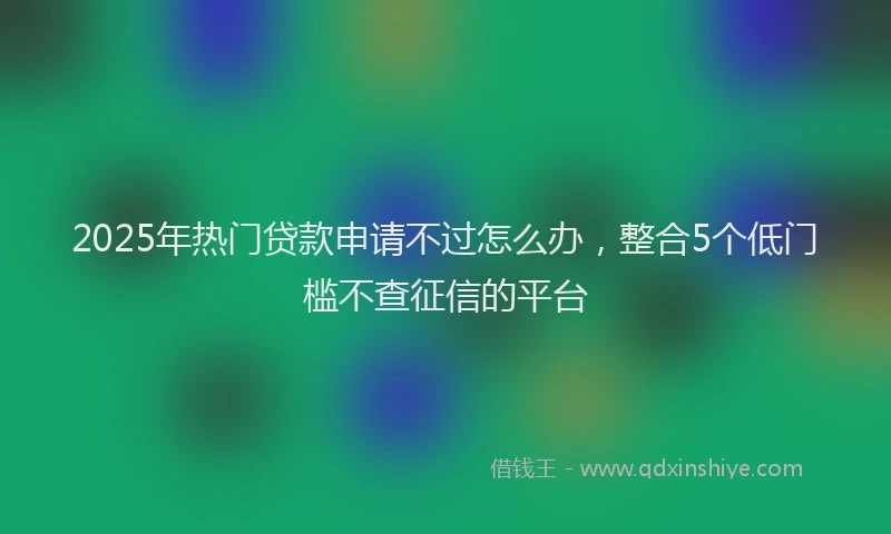 2025年热门贷款申请不过怎么办,整合5个低门槛不查征信的平台