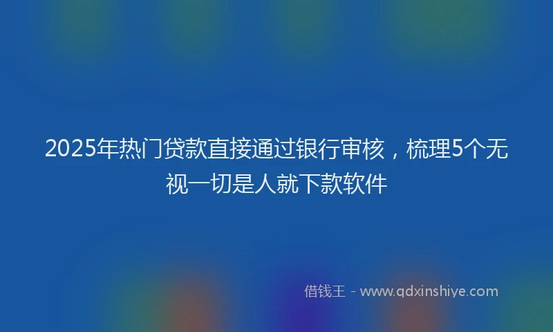 2025年热门贷款直接通过银行审核,梳理5个无视一切是人就下款软件
