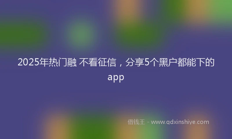 2025年热门融 不看征信，分享5个黑户都能下的app