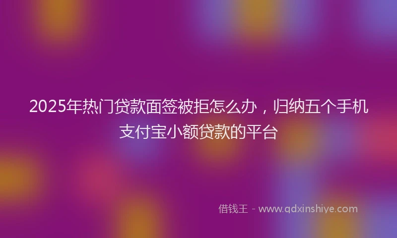 2025年热门贷款面签被拒怎么办，归纳五个手机支付宝小额贷款的平台