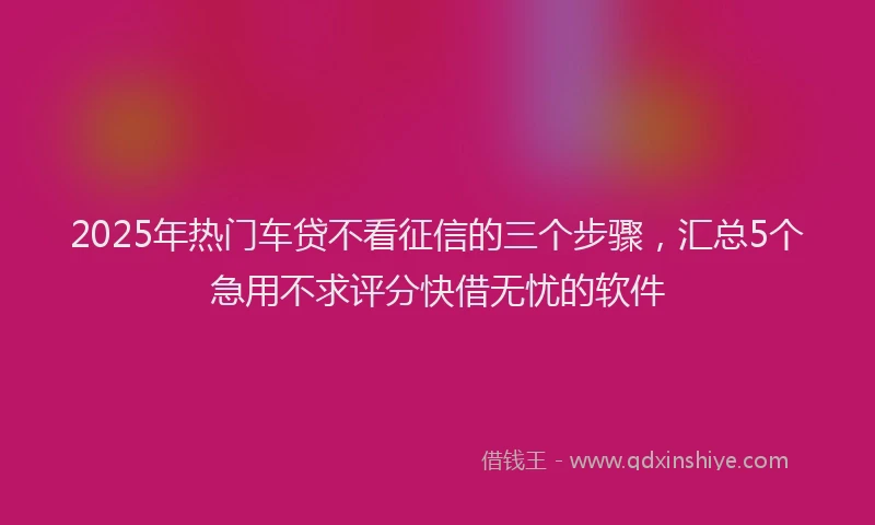 2025年热门车贷不看征信的三个步骤,汇总5个急用不求评分快借无忧的软件