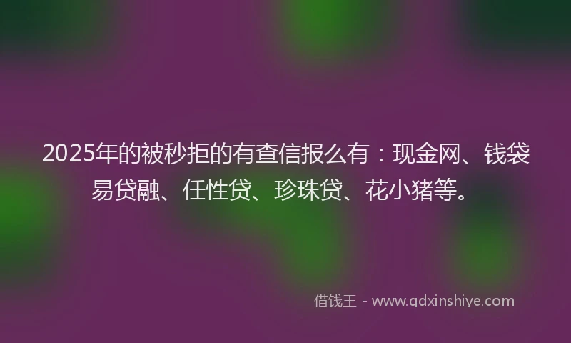 2025年的被秒拒的有查信报么有:现金网、钱袋易贷融、任性贷、珍珠贷、花小猪等。