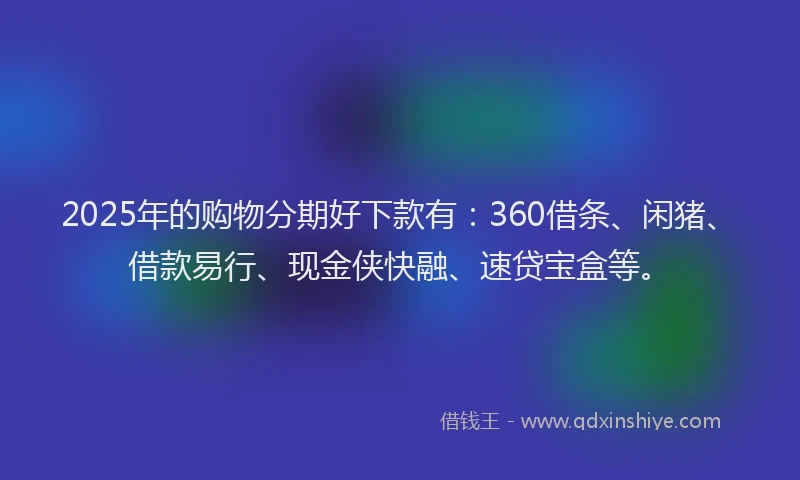 2025年的购物分期好下款有:360借条、闲猪、借款易行、现金侠快融、速贷宝盒等。