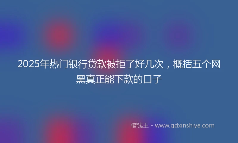 2025年热门银行贷款被拒了好几次,概括五个网黑真正能下款的口子