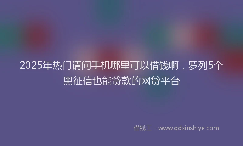 2025年热门请问手机哪里可以借钱啊，罗列5个黑征信也能贷款的网贷平台