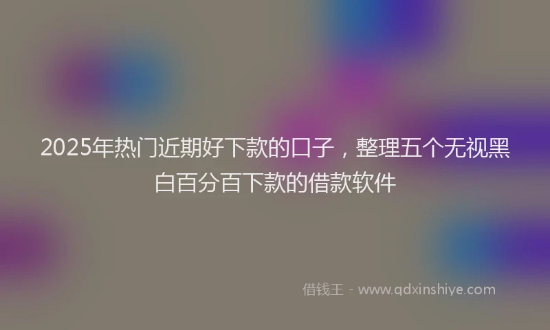 2025年热门近期好下款的口子,整理五个无视黑白百分百下款的借款软件