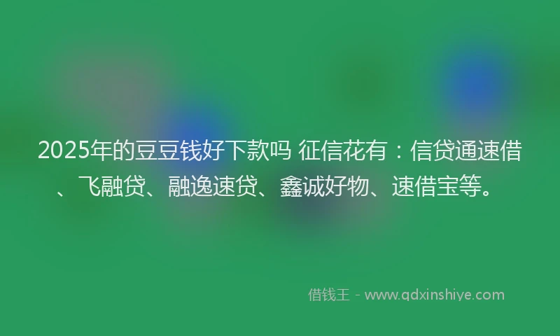 2025年的豆豆钱好下款吗 征信花有:信贷通速借、飞融贷、融逸速贷、鑫诚好物、速借宝等。