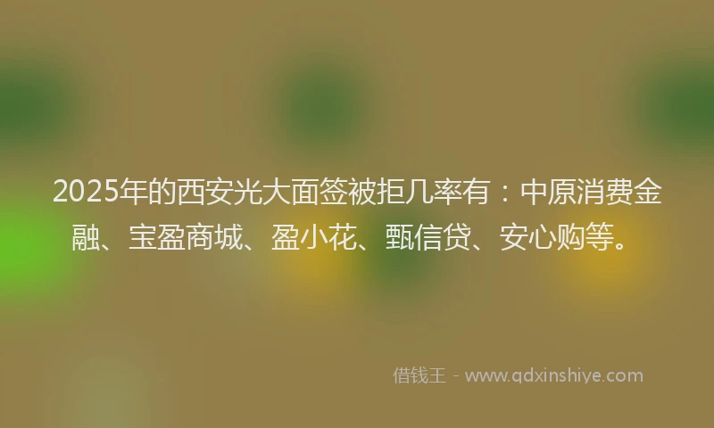 2025年的西安光大面签被拒几率有：中原消费金融、宝盈商城、盈小花、甄信贷、安心购等。