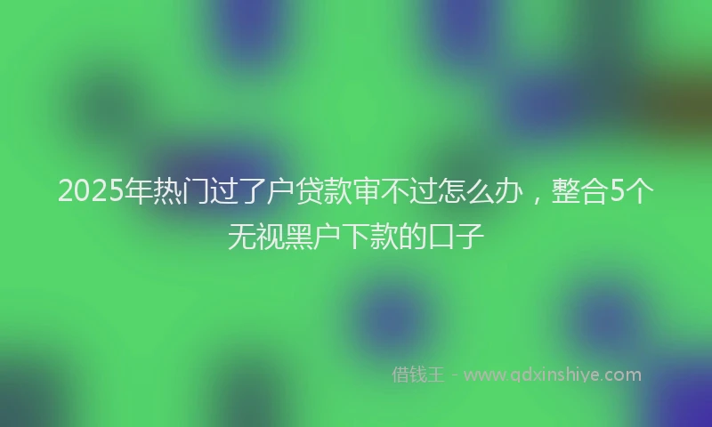 2025年热门过了户贷款审不过怎么办,整合5个无视黑户下款的口子