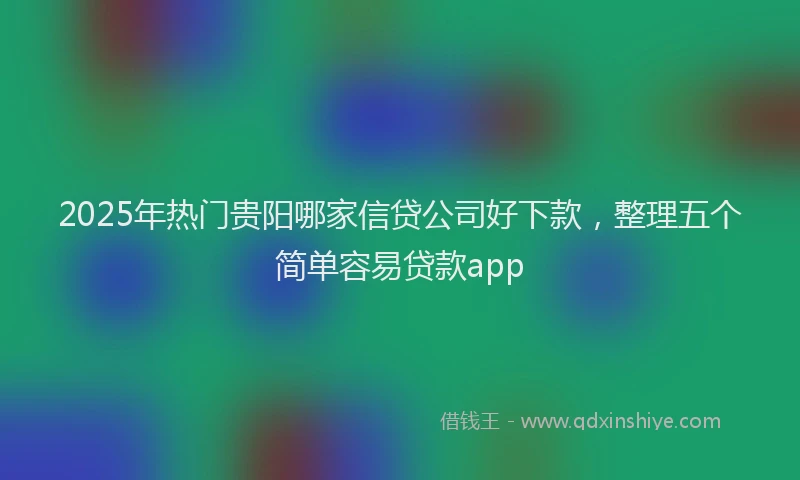 2025年热门贵阳哪家信贷公司好下款，整理五个简单容易贷款app