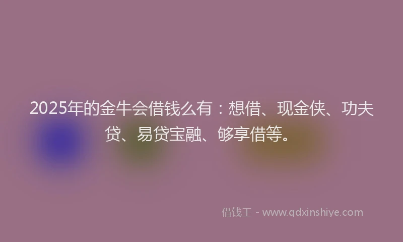 2025年的金牛会借钱么有：想借、现金侠、功夫贷、易贷宝融、够享借等。