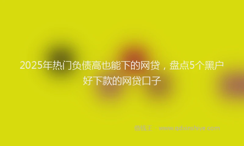 2025年热门负债高也能下的网贷，盘点5个黑户好下款的网贷口子