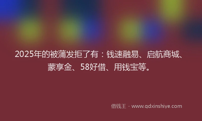 2025年的被蒲发拒了有：钱速融易、启航商城、蒙享金、58好借、用钱宝等。