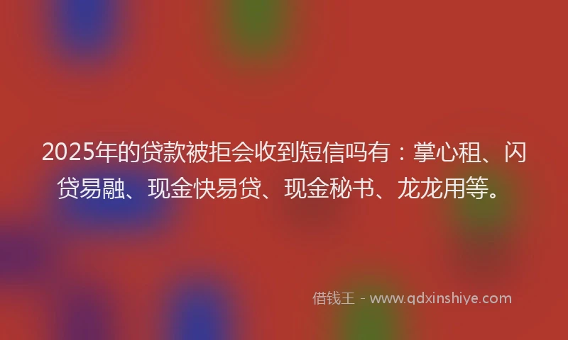 2025年的贷款被拒会收到短信吗有：掌心租、闪贷易融、现金快易贷、现金秘书、龙龙用等。
