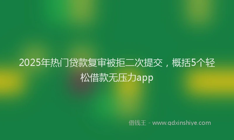 2025年热门贷款复审被拒二次提交,概括5个轻松借款无压力app