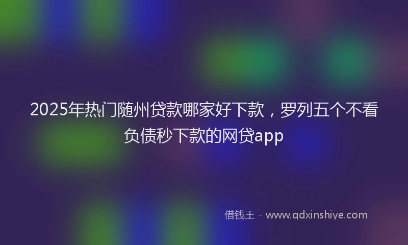 2025年热门随州贷款哪家好下款，罗列五个不看负债秒下款的网贷app