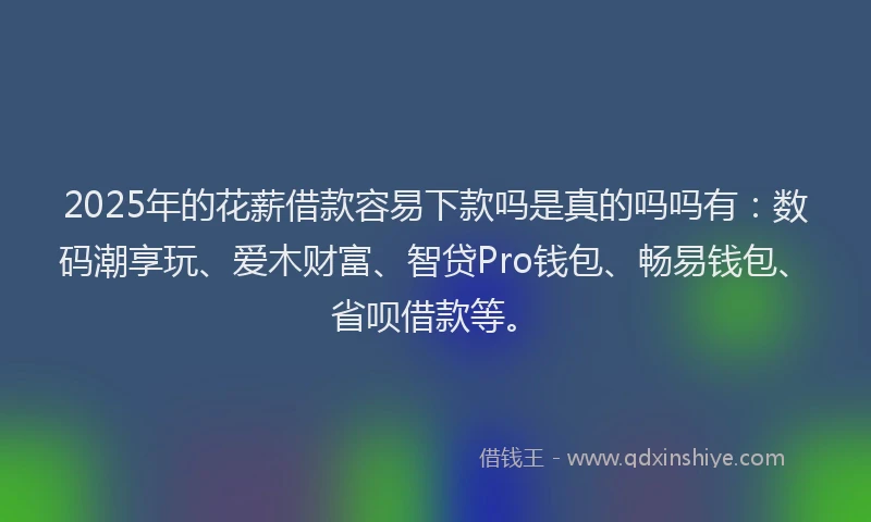 2025年的花薪借款容易下款吗是真的吗吗有：数码潮享玩、爱木财富、智贷Pro钱包、畅易钱包、省呗借款等。