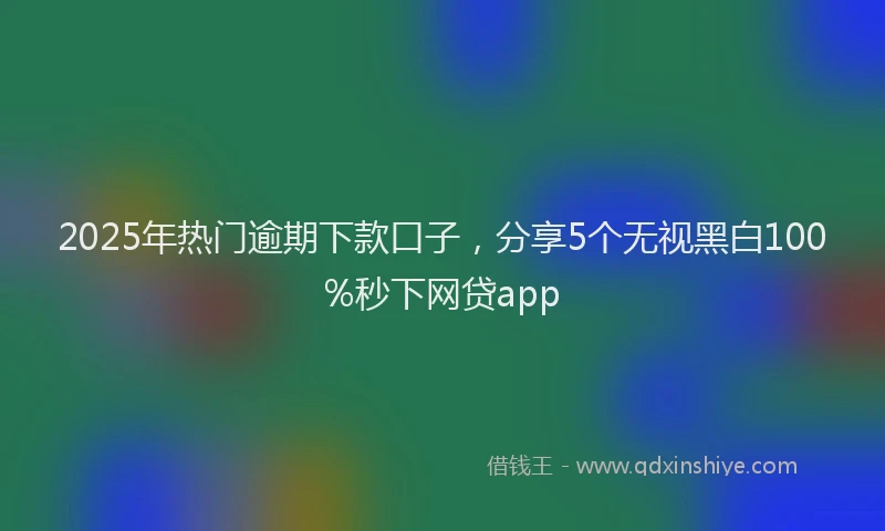 2025年热门逾期下款口子,分享5个无视黑白100%秒下网贷app