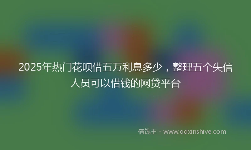 2025年热门花呗借五万利息多少,整理五个失信人员可以借钱的网贷平台
