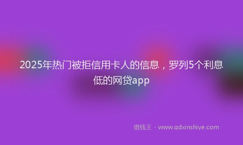 2025年热门被拒信用卡人的信息，罗列5个利息低的网贷app