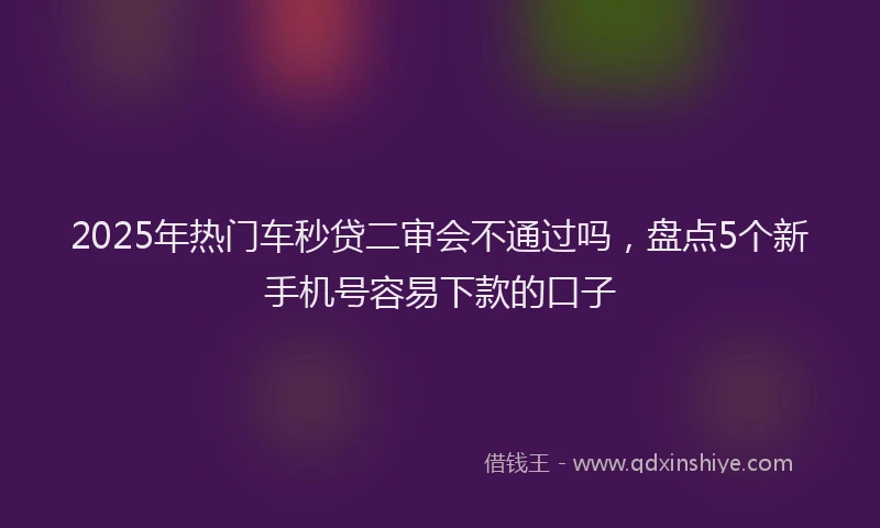 2025年热门车秒贷二审会不通过吗,盘点5个新手机号容易下款的口子