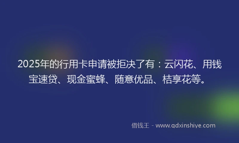 2025年的行用卡申请被拒决了有：云闪花、用钱宝速贷、现金蜜蜂、随意优品、桔享花等。