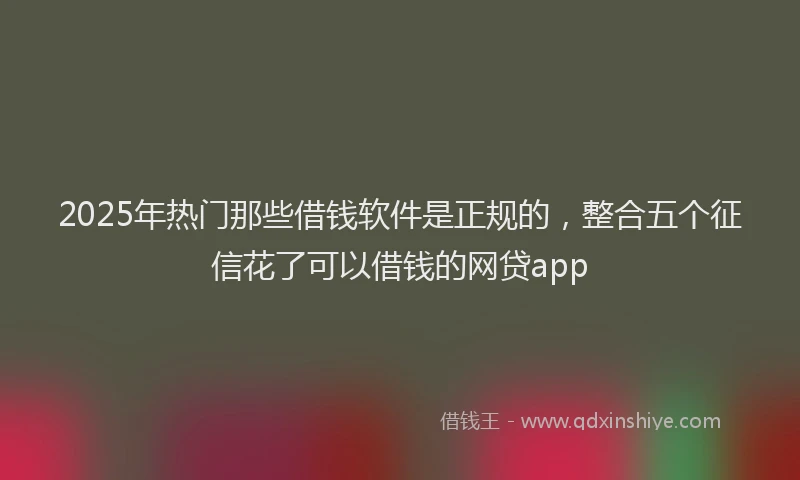 2025年热门那些借钱软件是正规的，整合五个征信花了可以借钱的网贷app