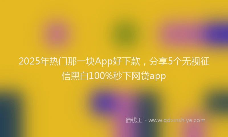 2025年热门那一块App好下款，分享5个无视征信黑白100%秒下网贷app