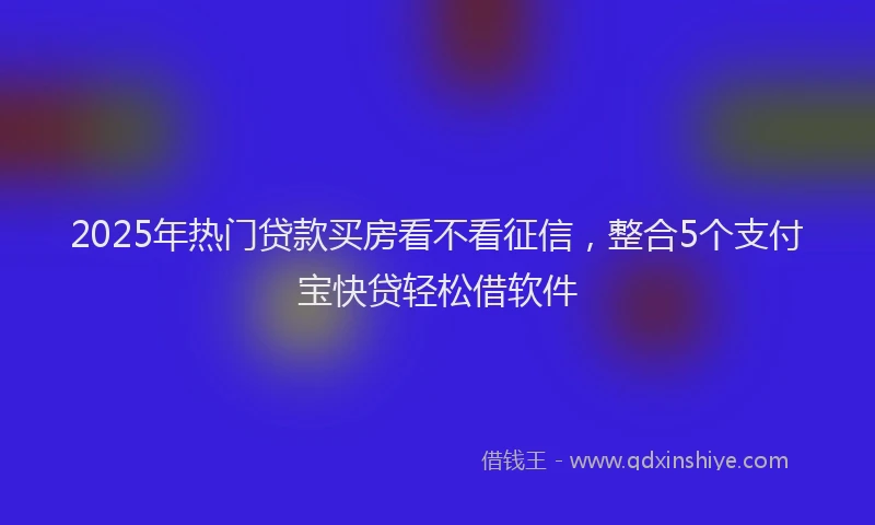 2025年热门贷款买房看不看征信，整合5个支付宝快贷轻松借软件