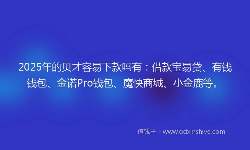 2025年的贝才容易下款吗有：借款宝易贷、有钱钱包、金诺Pro钱包、魔快商城、小金鹿等。