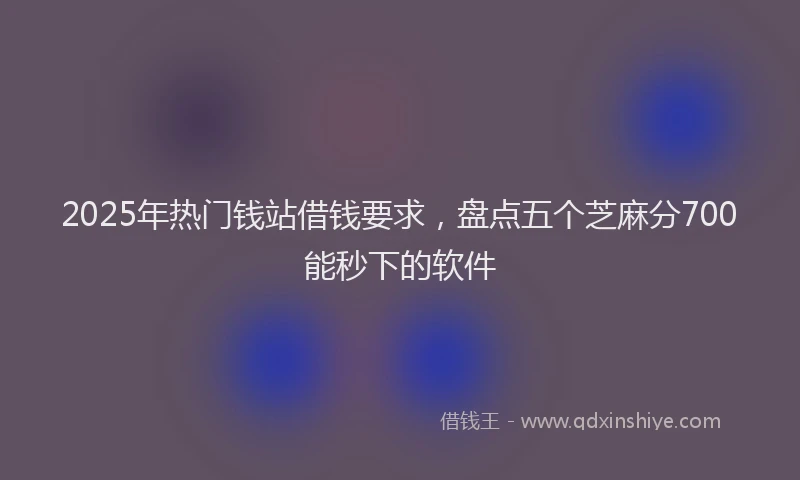 2025年热门钱站借钱要求，盘点五个芝麻分700能秒下的软件
