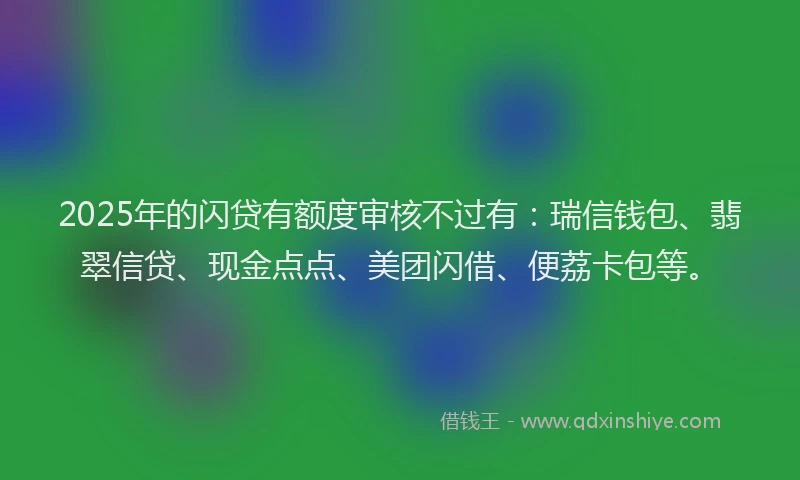 2025年的闪贷有额度审核不过有：瑞信钱包、翡翠信贷、现金点点、美团闪借、便荔卡包等。
