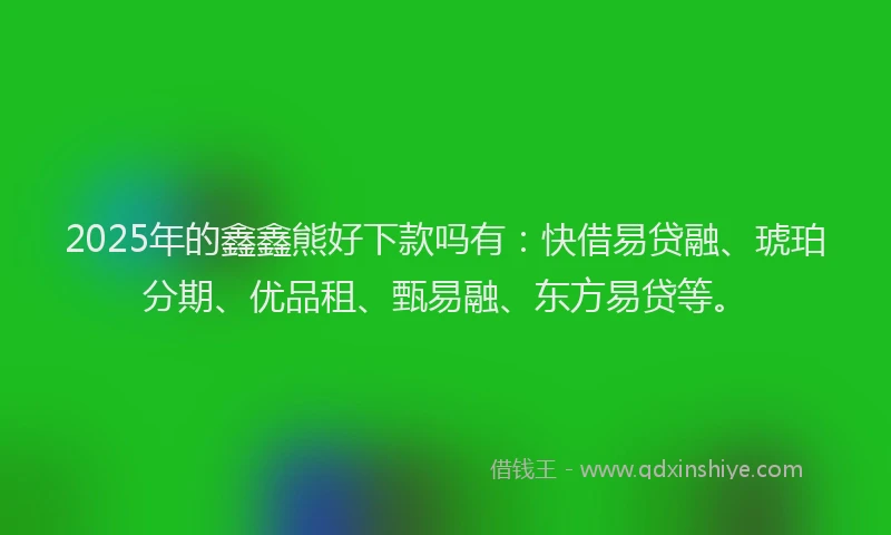 2025年的鑫鑫熊好下款吗有：快借易贷融、琥珀分期、优品租、甄易融、东方易贷等。