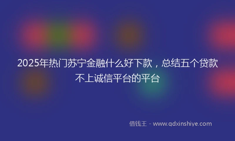 2025年热门苏宁金融什么好下款，总结五个贷款不上诚信平台的平台
